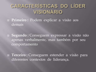 CARACTERÍSTICAS  DO  LÍDER  VISIONÁRIOPrimeiro :  Podem  explicar  a  visão  aos  demaisSegundo : Conseguem  expressar  a  visão  não  apenas  verbalmente,  mas  também  por  seu  comportamentoTerceiro : Conseguem  estender  a  visão  para  diferentes  contextos  de  liderança.