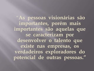      “As  pessoas  visionárias  são  importantes,  porém  mais  importantes  são  aquelas  que  se  caracterizam  por  desenvolver  o  talento  que  existe  nas  empresas,  os verdadeiros  exploradores  do  potencial  de  outras  pessoas.”