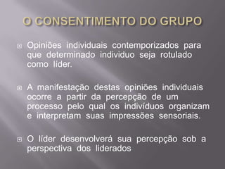 O CONSENTIMENTO DO GRUPOOpiniões  individuais  contemporizados  para  que  determinado  individuo  seja  rotulado  como  líder.A  manifestação  destas  opiniões  individuais  ocorre  a  partir  da  percepção  de  um  processo  pelo  qual  os  indivíduos  organizam  e  interpretam  suas  impressões  sensoriais.Olíder  desenvolverá  sua  percepção  sob  a  perspectiva  dos  liderados