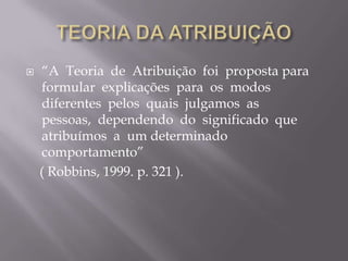 TEORIA DA ATRIBUIÇÃO“A  Teoria  de  Atribuição  foi  proposta para  formular  explicações  para  os  modos  diferentes  pelos  quais  julgamos  as  pessoas,  dependendo  do  significado  que  atribuímos  a  um determinado  comportamento”    ( Robbins, 1999. p. 321 ).