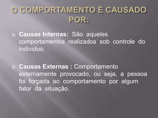 O COMPORTAMENTO É CAUSADO POR:Causas Internas:  São  aqueles  comportamentos  realizados  sob  controle  do  individuo.Causas Externas : Comportamento  externamente  provocado,  ou  seja,  a  pessoa  foi  forçada  ao  comportamento  por  algum  fator  da  situação.