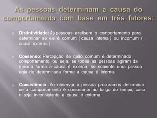 As  pessoas  determinam  a  causa  do  comportamento  com  base  em  três  fatores:Distintividade: As pessoas  analisam  o  comportamento  para  determinar  se  ele  é  comum  ( causa  interna )  ou  incomum  (  causa  externa ).Consenso: Percepção  de  quão  comum  é  determinado  comportamento,  ou  seja,  se  todas  as  pessoas  agiram  da  mesma  forma  a  causa  é  externa,  se  somente  uma  pessoa  agiu  de  determinada  forma  a  causa  é  interna. Consistência : Ao  observar  a  pessoa  procuramos  determinar  se  o  comportamento  é  consistente  ao  longo  do  tempo,  caso  o  seja  inconsistente  a  causa  é  externa.