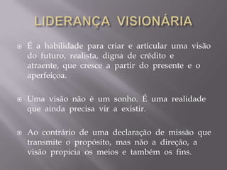 LIDERANÇA  VISIONÁRIAÉ  a  habilidade  para  criar  e  articular  uma  visão  do  futuro,  realista,  digna  de  crédito  e  atraente,  que  cresce  a  partir  do  presente  e  o  aperfeiçoa.Uma  visão  não  é  um  sonho.  É  uma  realidade  que  ainda  precisa  vir  a  existir. Ao  contrário  de  uma  declaração  de  missão  que  transmite  o  propósito,  mas  não  a  direção,  a  visão  propicia  os  meios  e  também  os  fins.