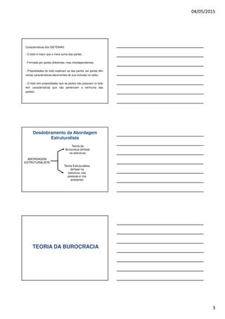 04/05/2015
3
Características dos SISTEMAS:
- O todo é maior que a mera soma das partes;
- Formado por partes diferentes, mas interdependentes;
- Propriedades do todo explicam as das partes (as partes têm
certas características decorrentes de sua inclusão no todo);
- O todo tem propriedades que as partes não possuem (o todo
tem características que não pertencem a nenhuma das
partes).
Desdobramento da Abordagem
Estruturalista
ABORDAGEM
ESTRUTURALISTA
Teoria da
Burocracia (ênfase
na estrutura)
Teoria Estruturalista
(ênfase na
estrutura, nas
pessoas e nos
ambiente)
TEORIA DA BUROCRACIA
 
