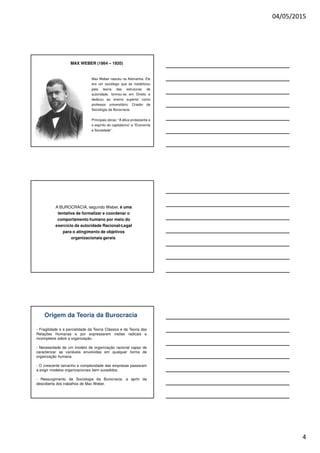 04/05/2015
4
MAX WEBER (1864 – 1920)
Max Weber nasceu na Alemanha. Ele
era um sociólogo que se notabilizou
pela teoria das estruturas de
autoridade, formou-se em Direito e
dedicou ao ensino superior como
professor universitário. Criador da
Sociologia da Burocracia.
Principais obras: “A ética protestante e
o espírito do capitalismo” e “Economia
e Sociedade”.
A BUROCRACIA, segundo Weber, é uma
tentativa de formalizar e coordenar o
comportamento humano por meio do
exercício da autoridade Racional-Legal
para o atingimento de objetivos
organizacionais gerais.
Origem da Teoria da Burocracia
- Fragilidade e a parcialidade da Teoria Clássica e da Teoria das
Relações Humanas e por expressarem visões radicais e
incompletos sobre a organização.
- Necessidade de um modelo de organização racional capaz de
caracterizar as variáveis envolvidas em qualquer forma de
organização humana.
- O crescente tamanho e complexidade das empresas passaram
a exigir modelos organizacionais bem sucedidos.
- Ressurgimento da Sociologia da Burocracia, a aprtir da
descoberta dos trabalhos de Max Weber.
 