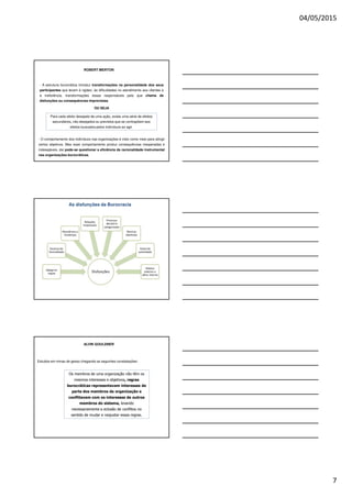 04/05/2015
7
ROBERT MERTON
- A estrutura burocrática introduz transformações na personalidade dos seus
participantes que levam à rigidez, às dificuldades no atendimento aos clientes e
à ineficiência, transformações essas responsáveis pelo que chama de
disfunções ou consequências imprevistas.
OU SEJA
- O comportamento dos indivíduos nas organizações é visto como meio para atingir
certos objetivos. Mas esse comportamento produz consequências inesperadas e
indesejáveis, daí pode-se questionar a eficiência da racionalidade instrumental
nas organizações burocráticas.
Para cada efeito desejado de uma ação, existe uma série de efeitos
secundários, não desejados ou previstos que se contrapõem aos
efeitos buscados pelos indivíduos ao agir.
As disfunções da Burocracia
ALVIN GOULDNER
Estudos em minas de gesso chegando as seguintes constatações:
Os membros de uma organização não têm os
mesmos interesses e objetivos, regras
burocráticas representavam interesses de
parte dos membros da organização e
conflitavam com os interesses de outros
membros do sistema, levando
necessariamente a eclosão de conflitos no
sentido de mudar e reajustar essas regras.
 