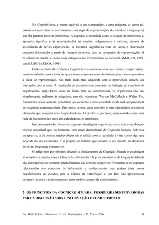 No Cognitivismo, a mente equivale a um computador, a uma máquina, e, como tal,
possui um repertório de instrumentos (um mapa de representações do mundo e a linguagem)
que lhe permite resolver problemas. A cognição é entendida como a solução de problemas e,
aprender significa criar representações do mundo, independente e externo, através da
assimilação de novas experiências. A literatura cognitivista trata de como o observador
processa informação a partir da imagem da retina, com as categorias de representações já
existentes na mente, e como essas categorias são armazenadas na memória. (MAGRO, 1999,
von KROGH e ROOS, 1995)
Outra vertente das Ciências Cognitivas é o conexionismo que, como o cognitivismo,
também trabalha com a idéia de que a mente é processadora de informações. Ainda prevalece
a idéia de representação, não mais inata, mas adquirida com a experiência através das
interações com o meio. A inspiração do conexionismo baseia-se na biologia, ao contrário do
cognitivismo, cujas bases estão na física. Para os conexionistas, os organismos não são
simplesmente análogos às máquinas, mas são máquinas. Warren McCulloch e Walter Pitt,
fundadores dessa corrente, acreditam que o cérebro é uma variedade ainda mal compreendida
de máquinas computacionais. Em outros termos, cada neurônio é uma calculadora aritmética
elementar que computa uma função booleana. O cérebro é, portanto, representado como uma
rede de interconexões entre tais calculadoras, os neurônios.
Em contraposição, situam-se algumas abordagens cognitivas, entre elas o arcabouço-
teórico conceitual que, na literatura, vem sendo denominado de Cognição Situada. Sob essa
perspectiva, a dicotomia sujeito-objeto não é válida, pois a realidade é vista como algo que
depende do seu observador. É o próprio ser humano que constrói o seu mundo, na dinâmica
do viver, incessante e interativo.
O artigo tem por objetivo discutir os fundamentos da Cognição Situada e estabelecer
as relações existentes com a Ciência da Informação. Os princípios-chave da Cognição Situada
são contrapostos às vertentes predominantes das ciências cognitivas. Discutem-se os aspectos
relacionados aos conceitos de informação e conhecimento, que podem abrir novas
possibilidades de estudos para a Ciência da Informação e por fim, são apresentadas
perspectivas para o relacionamento entre os dois campos de conhecimento.
2 OS PRINCÍPIOS DA COGNIÇÃO SITUADA: POSSIBILIDADES INOVADORAS
PARA A DISCUSSÃO SOBRE INFORMAÇÃO E CONHECIMENTO
Enc. Bibli: R. Eletr. Bibliotecon. Ci. Inf., Florianópolis, n. 22, 2º sem. 2006 31
 