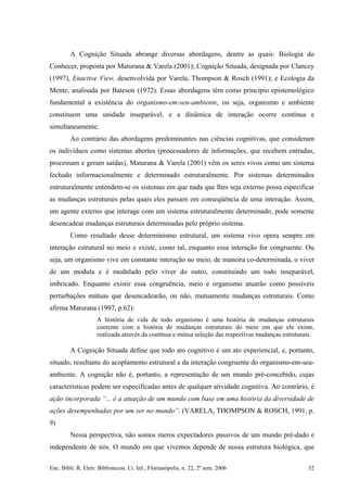 A Cognição Situada abrange diversas abordagens, dentre as quais: Biologia do
Conhecer, proposta por Maturana & Varela (2001); Cognição Situada, designada por Clancey
(1997), Enactive View, desenvolvida por Varela, Thompson & Rosch (1991); e Ecologia da
Mente, analisada por Bateson (1972). Essas abordagens têm como princípio epistemológico
fundamental a existência do organismo-em-seu-ambiente, ou seja, organismo e ambiente
constituem uma unidade inseparável, e a dinâmica de interação ocorre contínua e
simultaneamente.
Ao contrário das abordagens predominantes nas ciências cognitivas, que consideram
os indivíduos como sistemas abertos (processadores de informações, que recebem entradas,
processam e geram saídas), Maturana & Varela (2001) vêm os seres vivos como um sistema
fechado informacionalmente e determinado estruturalmente. Por sistemas determinados
estruturalmente entendem-se os sistemas em que nada que lhes seja externo possa especificar
as mudanças estruturais pelas quais eles passam em conseqüência de uma interação. Assim,
um agente externo que interage com um sistema estruturalmente determinado, pode somente
desencadear mudanças estruturais determinadas pelo próprio sistema.
Como resultado desse determinismo estrutural, um sistema vivo opera sempre em
interação estrutural no meio e existe, como tal, enquanto essa interação for congruente. Ou
seja, um organismo vive em constante interação no meio, de maneira co-determinada, o viver
de um modula e é modulado pelo viver do outro, constituindo um todo inseparável,
imbricado. Enquanto existir essa congruência, meio e organismo atuarão como possíveis
perturbações mútuas que desencadearão, ou não, mutuamente mudanças estruturais. Como
afirma Maturana (1997, p.62):
A história de vida de todo organismo é uma história de mudanças estruturais
coerente com a história de mudanças estruturais do meio em que ele existe,
realizada através da contínua e mútua seleção das respectivas mudanças estruturais.
A Cognição Situada define que todo ato cognitivo é um ato experiencial, e, portanto,
situado, resultante do acoplamento estrutural e da interação congruente do organismo-em-seu-
ambiente. A cognição não é, portanto, a representação de um mundo pré-concebido, cujas
características podem ser especificadas antes de qualquer atividade cognitiva. Ao contrário, é
ação incorporada “... é a atuação de um mundo com base em uma história da diversidade de
ações desempenhadas por um ser no mundo”. (VARELA, THOMPSON & ROSCH, 1991, p.
9)
Nessa perspectiva, não somos meros expectadores passivos de um mundo pré-dado e
independente de nós. O mundo em que vivemos depende de nossa estrutura biológica, que
Enc. Bibli: R. Eletr. Bibliotecon. Ci. Inf., Florianópolis, n. 22, 2º sem. 2006 32
 