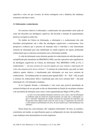 especifica o meio em que vivemos, de forma contingente com a dinâmica das mudanças
estruturais indivíduo-e-meio.
2.1 Informação e conhecimento
Os conceitos relativos à informação e conhecimento são apresentados nesta seção tal
como são discutidos nas abordagens cognitivas, não havendo a intenção de argumentações
positivas ou negativas sobre eles.
No âmbito da Ciência da Informação, a informação e o conhecimento têm sido
discutidos principalmente sob o olhar das abordagens cognitivistas e conexionistas. Essa
perspectiva evidencia que o processo de interação entre o indivíduo e uma determinada
estrutura de informação gera uma modificação no estado cognitivo do sujeito, produzindo
conhecimento que se relaciona corretamente com a informação recebida.
A visão da informação como elemento gerador de conhecimento do indivíduo pode ser
exemplificado pelo mentalismo de BROOKES (1980), uma das expressões mais significativas
da abordagem cognitivista na Ciência da Informação. Para BROOKES (1980, p.131), o
conhecimento “... [é] uma estrutura de conceitos ligados por suas relações e informação [é]
como uma pequena parte dessa estrutura”. A estrutura de conhecimento, que pode ser tanto
subjetiva quanto objetiva, é transformada pela informação em uma nova estrutura de
conhecimento. Tal mudança pode ser expressa pela equação K[S] + ∆I = K[S + ∆S], na qual
a estrutura de conhecimento K[S] é modificada para uma nova estrutura K[S + ∆S] pela
informação ∆I, e ∆S indicando a mudança.
Já na Cognição Situada, a informação é vista como uma possível perturbação da
estrutura biológica do ser que pode ou não ser determinada em função da sua própria estrutura
e da sua história de interações com o meio. Como argumentado por Magro (1999, p.202):
... os seres vivos não mantêm interações instrutivas com o meio e não há informação
no ambiente capaz de instruí-los inequivocamente: em cada caso, a informação e o
que é “relevante” dependem do instante estrutural do organismo do indivíduo, que
lhe permite tomar algum evento como tal, uma vez que os organismos são sensíveis
a cada instante às perturbações do meio, de uma maneira que é determinada por sua
estrutura”.
Dessa forma nós, seres humanos, não “captamos informações” do meio, ao contrário,
construímos um mundo, ao especificarmos quais as configurações do meio são perturbações,
e que mudanças estas desencadeiam em nosso organismo.
Enc. Bibli: R. Eletr. Bibliotecon. Ci. Inf., Florianópolis, n. 22, 2º sem. 2006 33
 