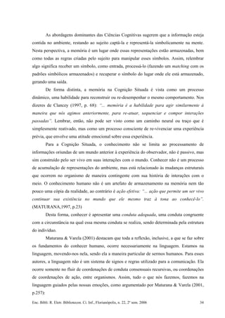 As abordagens dominantes das Ciências Cognitivas sugerem que a informação esteja
contida no ambiente, restando ao sujeito captá-la e representá-la simbolicamente na mente.
Nesta perspectiva, a memória é um lugar onde essas representações estão armazenadas, bem
como todas as regras criadas pelo sujeito para manipular esses símbolos. Assim, relembrar
algo significa receber um símbolo, como entrada, processá-lo (fazendo um matching com os
padrões simbólicos armazenados) e recuperar o símbolo do lugar onde ele está armazenado,
gerando uma saída.
De forma distinta, a memória na Cognição Situada é vista como um processo
dinâmico, uma habilidade para reconstruir ou re-desempenhar o mesmo comportamento. Nos
dizeres de Clancey (1997, p. 68): “... memória é a habilidade para agir similarmente à
maneira que nós agimos anteriormente, para re-atuar, sequenciar e compor interações
passadas”. Lembrar, então, não pode ser visto como um caminho neural ou traço que é
simplesmente reativado, mas como um processo consciente de re-vivenciar uma experiência
prévia, que envolve uma atitude emocional sobre essa experiência.
Para a Cognição Situada, o conhecimento não se limita ao processamento de
informações oriundas de um mundo anterior à experiência do observador, não é passivo, mas
sim construído pelo ser vivo em suas interações com o mundo. Conhecer não é um processo
de acumulação de representações do ambiente, mas está relacionado às mudanças estruturais
que ocorrem no organismo de maneira contingente com sua história de interações com o
meio. O conhecimento humano não é um artefato de armazenamento na memória nem tão
pouco uma cópia da realidade, ao contrário é ação efetiva: “... ação que permite um ser vivo
continuar sua existência no mundo que ele mesmo traz à tona ao conhecê-lo”.
(MATURANA,1997, p.23)
Desta forma, conhecer é apresentar uma conduta adequada, uma conduta congruente
com a circunstância na qual essa mesma conduta se realiza, sendo determinada pela estrutura
do indivíduo.
Maturana & Varela (2001) destacam que toda a reflexão, inclusive, a que se faz sobre
os fundamentos do conhecer humano, ocorre necessariamente na linguagem. Estamos na
linguagem, movendo-nos nela, sendo ela a maneira particular de sermos humanos. Para esses
autores, a linguagem não é um sistema de signos e regras utilizado para a comunicação. Ela
ocorre somente no fluir de coordenações de conduta consensuais recursivas, ou coordenações
de coordenações de ação, entre organismos. Assim, tudo o que nós fazemos, fazemos na
linguagem guiados pelas nossas emoções, como argumentado por Maturana & Varela (2001,
p.257):
Enc. Bibli: R. Eletr. Bibliotecon. Ci. Inf., Florianópolis, n. 22, 2º sem. 2006 34
 