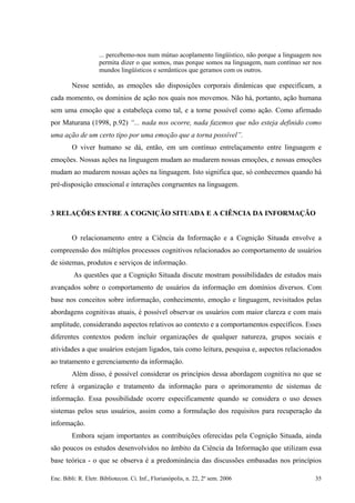 ... percebemo-nos num mútuo acoplamento lingüístico, não porque a linguagem nos
permita dizer o que somos, mas porque somos na linguagem, num contínuo ser nos
mundos lingüísticos e semânticos que geramos com os outros.
Nesse sentido, as emoções são disposições corporais dinâmicas que especificam, a
cada momento, os domínios de ação nos quais nos movemos. Não há, portanto, ação humana
sem uma emoção que a estabeleça como tal, e a torne possível como ação. Como afirmado
por Maturana (1998, p.92) “... nada nos ocorre, nada fazemos que não esteja definido como
uma ação de um certo tipo por uma emoção que a torna possível”.
O viver humano se dá, então, em um contínuo entrelaçamento entre linguagem e
emoções. Nossas ações na linguagem mudam ao mudarem nossas emoções, e nossas emoções
mudam ao mudarem nossas ações na linguagem. Isto significa que, só conhecemos quando há
pré-disposição emocional e interações congruentes na linguagem.
3 RELAÇÕES ENTRE A COGNIÇÃO SITUADA E A CIÊNCIA DA INFORMAÇÃO
O relacionamento entre a Ciência da Informação e a Cognição Situada envolve a
compreensão dos múltiplos processos cognitivos relacionados ao comportamento de usuários
de sistemas, produtos e serviços de informação.
As questões que a Cognição Situada discute mostram possibilidades de estudos mais
avançados sobre o comportamento de usuários da informação em domínios diversos. Com
base nos conceitos sobre informação, conhecimento, emoção e linguagem, revisitados pelas
abordagens cognitivas atuais, é possível observar os usuários com maior clareza e com mais
amplitude, considerando aspectos relativos ao contexto e a comportamentos específicos. Esses
diferentes contextos podem incluir organizações de qualquer natureza, grupos sociais e
atividades a que usuários estejam ligados, tais como leitura, pesquisa e, aspectos relacionados
ao tratamento e gerenciamento da informação.
Além disso, é possível considerar os princípios dessa abordagem cognitiva no que se
refere à organização e tratamento da informação para o aprimoramento de sistemas de
informação. Essa possibilidade ocorre especificamente quando se considera o uso desses
sistemas pelos seus usuários, assim como a formulação dos requisitos para recuperação da
informação.
Embora sejam importantes as contribuições oferecidas pela Cognição Situada, ainda
são poucos os estudos desenvolvidos no âmbito da Ciência da Informação que utilizam essa
base teórica - o que se observa é a predominância das discussões embasadas nos princípios
Enc. Bibli: R. Eletr. Bibliotecon. Ci. Inf., Florianópolis, n. 22, 2º sem. 2006 35
 