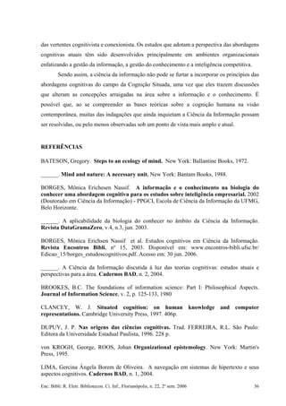 das vertentes cognitivista e conexionista. Os estudos que adotam a perspectiva das abordagens
cognitivas atuais têm sido desenvolvidos principalmente em ambientes organizacionais
enfatizando a gestão da informação, a gestão do conhecimento e a inteligência competitiva.
Sendo assim, a ciência da informação não pode se furtar a incorporar os princípios das
abordagens cognitivas do campo da Cognição Situada, uma vez que eles trazem discussões
que alteram as concepções arraigadas na área sobre a informação e o conhecimento. É
possível que, ao se compreender as bases teóricas sobre a cognição humana na visão
contemporânea, muitas das indagações que ainda inquietam a Ciência da Informação possam
ser resolvidas, ou pelo menos observadas sob um ponto de vista mais amplo e atual.
REFERÊNCIAS
BATESON, Gregory. Steps to an ecology of mind. New York: Ballantine Books, 1972.
______. Mind and nature: A necessary unit. New York: Bantam Books, 1988.
BORGES, Mônica Erichesen Nassif. A informação e o conhecimento na biologia do
conhecer uma abordagem cognitiva para os estudos sobre inteligência empresarial. 2002
(Doutorado em Ciência da Informação) - PPGCI, Escola de Ciência da Informação da UFMG,
Belo Horizonte.
______. A aplicabilidade da biologia do conhecer no âmbito da Ciência da Informação.
Revista DataGramaZero, v.4, n.3, jun. 2003.
BORGES, Mônica Erichsen Nassif et al. Estudos cognitivos em Ciência da Informação.
Revista Encontros Bibli, nº 15, 2003. Disponível em: www.encontros-bibli.ufsc.br/
Edicao_15/borges_estudoscognitivos.pdf. Acesso em: 30 jun. 2006.
______. A Ciência da Informação discutida à luz das teorias cognitivas: estudos atuais e
perspectivas para a área. Cadernos BAD, n. 2, 2004.
BROOKES, B.C. The foundations of information science: Part I: Philosophical Aspects.
Journal of Information Science, v. 2, p. 125-133, 1980
CLANCEY, W. J. Situated cognition: on human knowledge and computer
representations. Cambridge University Press, 1997. 406p.
DUPUY, J. P. Nas origens das ciências cognitivas. Trad. FERREIRA, R.L. São Paulo:
Editora da Universidade Estadual Paulista, 1996. 228 p.
von KROGH, George, ROOS, Johan Organizational epistemology. New York: Martin's
Press, 1995.
LIMA, Gercina Ângela Borem de Oliveira. A navegação em sistemas de hipertexto e seus
aspectos cognitivos. Cadernos BAD, n. 1, 2004.
Enc. Bibli: R. Eletr. Bibliotecon. Ci. Inf., Florianópolis, n. 22, 2º sem. 2006 36
 