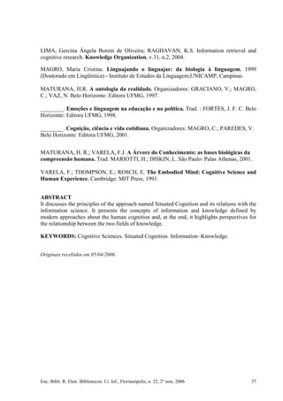 LIMA, Gercina Ângela Borem de Oliveira; RAGHAVAN, K.S. Information retrieval and
cognitive research. Knowledge Organization, v.31, n.2, 2004.
MAGRO, Maria Cristina. Linguajando o linguajar: da biologia à linguagem. 1999
(Doutorado em Lingüística) - Instituto de Estudos da Linguagem,UNICAMP, Campinas.
MATURANA, H.R. A ontologia da realidade. Organizadores: GRACIANO, V.; MAGRO,
C.; VAZ, N. Belo Horizonte: Editora UFMG, 1997.
________. Emoções e linguagem na educação e na política. Trad. : FORTES, J. F. C. Belo
Horizonte: Editora UFMG, 1998.
________. Cognição, ciência e vida cotidiana. Organizadores: MAGRO, C.; PAREDES, V.
Belo Horizonte: Editora UFMG, 2001.
MATURANA, H. R.; VARELA, F.J. A Árvore do Conhecimento: as bases biológicas da
compreensão humana. Trad. MARIOTTI, H.; DISKIN, L. São Paulo: Palas Athenas, 2001.
VARELA, F.; THOMPSON, E.; ROSCH, E. The Embodied Mind: Cognitive Science and
Human Experience. Cambridge: MIT Press, 1991.
ABSTRACT
It discusses the principles of the approach named Situated Cognition and its relations with the
information science. It presents the concepts of information and knowledge defined by
modern approaches about the human cognition and, at the end, it highlights perspectives for
the relationship between the two fields of knowledge.
KEYWORDS: Cognitive Sciences. Situated Cognition. Information -Knowledge.
Originais recebidos em 05/04/2006.
Enc. Bibli: R. Eletr. Bibliotecon. Ci. Inf., Florianópolis, n. 22, 2º sem. 2006 37
 