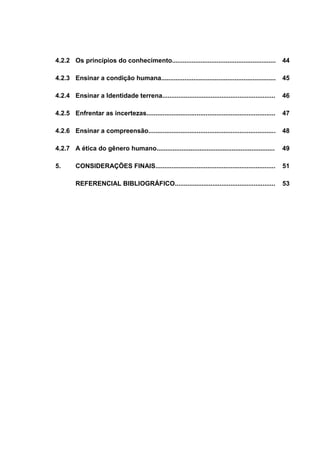 4.2.2 Os princípios do conhecimento..........................................................

44

4.2.3 Ensinar a condição humana................................................................

45

4.2.4 Ensinar a Identidade terrena...............................................................

46

4.2.5 Enfrentar as incertezas........................................................................

47

4.2.6 Ensinar a compreensão.......................................................................

48

4.2.7 A ética do gênero humano..................................................................

49

5.

CONSIDERAÇÕES FINAIS...................................................................

51

REFERENCIAL BIBLIOGRÁFICO........................................................

53

 