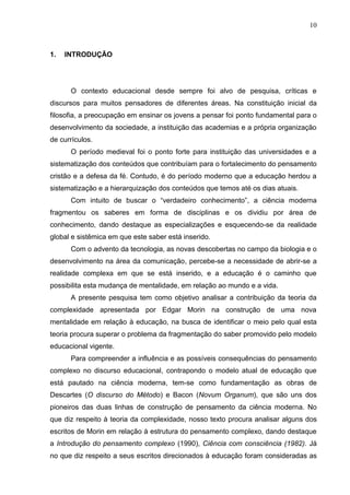 10

1.

INTRODUÇÃO

O contexto educacional desde sempre foi alvo de pesquisa, críticas e
discursos para muitos pensadores de diferentes áreas. Na constituição inicial da
filosofia, a preocupação em ensinar os jovens a pensar foi ponto fundamental para o
desenvolvimento da sociedade, a instituição das academias e a própria organização
de currículos.
O período medieval foi o ponto forte para instituição das universidades e a
sistematização dos conteúdos que contribuíam para o fortalecimento do pensamento
cristão e a defesa da fé. Contudo, é do período moderno que a educação herdou a
sistematização e a hierarquização dos conteúdos que temos até os dias atuais.
Com intuito de buscar o ―verdadeiro conhecimento‖, a ciência moderna
fragmentou os saberes em forma de disciplinas e os dividiu por área de
conhecimento, dando destaque as especializações e esquecendo-se da realidade
global e sistêmica em que este saber está inserido.
Com o advento da tecnologia, as novas descobertas no campo da biologia e o
desenvolvimento na área da comunicação, percebe-se a necessidade de abrir-se a
realidade complexa em que se está inserido, e a educação é o caminho que
possibilita esta mudança de mentalidade, em relação ao mundo e a vida.
A presente pesquisa tem como objetivo analisar a contribuição da teoria da
complexidade apresentada por Edgar Morin na construção de uma nova
mentalidade em relação à educação, na busca de identificar o meio pelo qual esta
teoria procura superar o problema da fragmentação do saber promovido pelo modelo
educacional vigente.
Para compreender a influência e as possíveis consequências do pensamento
complexo no discurso educacional, contrapondo o modelo atual de educação que
está pautado na ciência moderna, tem-se como fundamentação as obras de
Descartes (O discurso do Método) e Bacon (Novum Organum), que são uns dos
pioneiros das duas linhas de construção de pensamento da ciência moderna. No
que diz respeito à teoria da complexidade, nosso texto procura analisar alguns dos
escritos de Morin em relação à estrutura do pensamento complexo, dando destaque
a Introdução do pensamento complexo (1990), Ciência com consciência (1982). Já
no que diz respeito a seus escritos direcionados à educação foram consideradas as

 