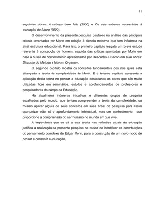 11

seguintes obras: A cabeça bem feita (2000) e Os sete saberes necessários à
educação do futuro (2000).
O desenvolvimento da presente pesquisa pauta-se na análise das principais
críticas levantadas por Morin em relação à ciência moderna que tem influência na
atual estrutura educacional. Para isto, o primeiro capítulo resgata um breve estudo
referente à concepção de homem, seguida das críticas apontadas por Morin em
base à busca de conhecimento apresentados por Descartes e Bacon em suas obras:
Discurso do Método e Novum Organum.
O segundo capítulo mostra os conceitos fundamentais dos nos quais está
alicerçada a teoria da complexidade de Morin. E o terceiro capítulo apresenta a
aplicação desta teoria no pensar a educação destacando as obras que são muito
utilizadas hoje em seminários, estudos e aprofundamentos de professores e
pesquisadores do campo da Educação.
Há atualmente inúmeras iniciativas e diferentes grupos de pesquisa
espalhados pelo mundo, que tentam compreender a teoria da complexidade, ou
mesmo aplicar alguns de seus conceitos em suas áreas de pesquisa para assim
oportunizar não só o aprofundamento intelectual, mas um conhecimento

que

proporcione a compreensão do ser humano no mundo em que vive.
A importância que se dá a esta teoria nas reflexões atuais da educação
justifica a realização da presente pesquisa na busca de identificar as contribuições
do pensamento complexo de Edgar Morin, para a construção de um novo modo de
pensar e construir a educação.

 