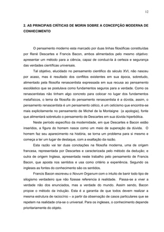 12

2. AS PRINCIPAIS CRÍTICAS DE MORIN SOBRE A CONCEPÇÃO MODERNA DE
CONHECIMENTO

O pensamento moderno esta marcado por duas linhas filosóficas constituídas
por René Descartes e Francis Bacon, ambos alimentados pelo mesmo objetivo:
apresentar um método para a ciência, capaz de conduzi-la à certeza e segurança
das verdades científicas universais.
Tal objetivo, elucidado no pensamento cientifico do século XVI, não nasceu
por acaso, mas é resultado dos conflitos existentes em sua época, sobretudo,
alimentado pela filosofia renascentista expressada em sua recusa ao pensamento
escolástico que se postulava como fundamentos seguros para a verdade. Como os
renascentistas não tinham algo concreto para colocar no lugar dos fundamentos
metafísicos, o tema da filosofia do pensamento renascentista é a dúvida, assim, o
pensamento renascentista é um pensamento cético, é um ceticismo que encontra-se
mais explicitamente no pensamento de Michel de la Montaigne (a apologia), fonte
que alimentará sobretudo o pensamento de Descartes em sua dúvida hiperbólica.
Neste período específico da modernidade, em que Descartes e Bacon estão
inseridos, a figura do homem nasce como um meio de superação da dúvida. O
homem faz seu aparecimento na história, se torna um problema para si mesmo e
começa a ter um lugar de destaque, com a exaltação da razão.
Esta razão vai ter duas conotações na filosofia moderna, uma de origem
francesa, representada por Descartes e caracterizada pelo método da dedução; e
outra de origem Inglesa, apresentada neste trabalho pelo pensamento de Francis
Bacon, que aposta nos sentidos e usa como critério a experiência. Segundo os
ingleses as fontes do conhecimento são os sentidos.
Francis Bacon escreveu o Novum Organum com o intuito de banir todo tipo de
silogismo verdadeiro que não fizesse referencia à realidade. Passa-se a viver a
verdade não dos enunciados, mas a verdade do mundo. Assim sendo, Bacon
propoe o método da indução. Esta é a garantia de que todos devem realizar a
mesma estrutura de raciocínio – a partir da observação de casos particulares que se
repetem na realidade cria-se o universal. Para os ingleses, o conhecimento depende
prioritariamente do objeto.

 