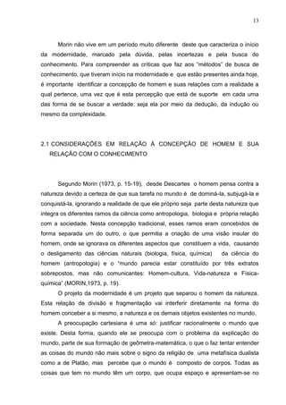 13

Morin não vive em um período muito diferente deste que caracteriza o início
da modernidade, marcado pela dúvida, pelas incertezas e pela busca do
conhecimento. Para compreender as críticas que faz aos ―métodos‖ de busca de
conhecimento, que tiveram início na modernidade e que estão presentes ainda hoje,
é importante identificar a concepção de homem e suas relações com a realidade a
qual pertence, uma vez que é esta percepção que está de suporte em cada uma
das forma de se buscar a verdade: seja ela por meio da dedução, da indução ou
mesmo da complexidade.

2.1 CONSIDERAÇÕES EM RELAÇÃO À CONCEPÇÃO DE HOMEM E SUA
RELAÇÃO COM O CONHECIMENTO

Segundo Morin (1973, p. 15-19), desde Descartes o homem pensa contra a
natureza devido a certeza de que sua tarefa no mundo é de dominá-la, subjugá-la e
conquistá-la, ignorando a realidade de que ele próprio seja parte desta natureza que
integra os diferentes ramos da ciência como antropologia, biologia e própria relação
com a sociedade. Nesta concepção tradicional, esses ramos eram concebidos de
forma separada um do outro, o que permitia a criação de uma visão insular do
homem, onde se ignorava os diferentes aspectos que constituem a vida, causando
o desligamento das ciências naturais (biologia, física, química)

da ciência do

homem (antropologia) e o ―mundo parecia estar constituído por três extratos
sobrepostos, mas não comunicantes: Homem-cultura, Vida-natureza e Físicaquímica‖ (MORIN,1973, p. 19).
O projeto da modernidade é um projeto que separou o homem da natureza.
Esta relação de divisão e fragmentação vai interferir diretamente na forma do
homem conceber a si mesmo, a natureza e os demais objetos existentes no mundo.
A preocupação cartesiana é uma só: justificar racionalmente o mundo que
existe. Desta forma, quando ele se preocupa com o problema da explicação do
mundo, parte de sua formação de geômetra-matemática, o que o faz tentar entender
as coisas do mundo não mais sobre o signo da religião de uma metafísica dualista
como a de Platão, mas percebe que o mundo é composto de corpos. Todas as
coisas que tem no mundo têm um corpo, que ocupa espaço e apresentam-se no

 