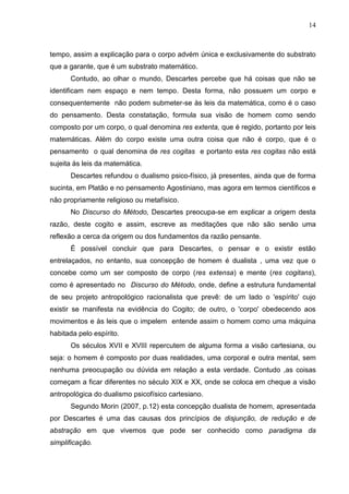 14

tempo, assim a explicação para o corpo advém única e exclusivamente do substrato
que a garante, que é um substrato matemático.
Contudo, ao olhar o mundo, Descartes percebe que há coisas que não se
identificam nem espaço e nem tempo. Desta forma, não possuem um corpo e
consequentemente não podem submeter-se às leis da matemática, como é o caso
do pensamento. Desta constatação, formula sua visão de homem como sendo
composto por um corpo, o qual denomina res extenta, que é regido, portanto por leis
matemáticas. Além do corpo existe uma outra coisa que não é corpo, que é o
pensamento o qual denomina de res cogitas e portanto esta res cogitas não está
sujeita às leis da matemática.
Descartes refundou o dualismo psico-físico, já presentes, ainda que de forma
sucinta, em Platão e no pensamento Agostiniano, mas agora em termos científicos e
não propriamente religioso ou metafísico.
No Discurso do Método, Descartes preocupa-se em explicar a origem desta
razão, deste cogito e assim, escreve as meditações que não são senão uma
reflexão a cerca da origem ou dos fundamentos da razão pensante.
É possível concluir que para Descartes, o pensar e o existir estão
entrelaçados, no entanto, sua concepção de homem é dualista , uma vez que o
concebe como um ser composto de corpo (res extensa) e mente (res cogitans),
como é apresentado no Discurso do Método, onde, define a estrutura fundamental
de seu projeto antropológico racionalista que prevê: de um lado o 'espírito' cujo
existir se manifesta na evidência do Cogito; de outro, o 'corpo' obedecendo aos
movimentos e às leis que o impelem entende assim o homem como uma máquina
habitada pelo espírito.
Os séculos XVII e XVIII repercutem de alguma forma a visão cartesiana, ou
seja: o homem é composto por duas realidades, uma corporal e outra mental, sem
nenhuma preocupação ou dúvida em relação a esta verdade. Contudo ,as coisas
começam a ficar diferentes no século XIX e XX, onde se coloca em cheque a visão
antropológica do dualismo psicofísico cartesiano.
Segundo Morin (2007, p.12) esta concepção dualista de homem, apresentada
por Descartes é uma das causas dos princípios de disjunção, de redução e de
abstração em que vivemos que pode ser conhecido como paradigma da
simplificação.

 