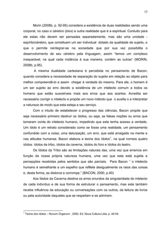 15

Morin (2008b, p. 92-95) considera a existência de duas realidades sendo uma
corporal, no caso o cérebro (bios) e outra realidade que é a espiritual. Contudo para
ele estas não devem ser pensadas separadamente, mas são uma unidade espírito/cérebro, que constituem um ser individual dotado da qualidade de sujeito, o
que o permite reintegrar-se na sociedade que por sua vez possibilita o
desenvolvimento de seu cérebro pela linguagem, assim ―temos um complexo
inseparável, na qual cada instância à sua maneira, contém as outras‖ (MORIN,
2008b, p.95).
A mesma dualidade cartesiana é percebida no pensamento de Bacon,
quando considera a necessidade de separação do sujeito em relação ao objeto para
melhor compreendê-lo e assim chegar à verdade do mesmo. Para ele, o homem é
um ser sujeito ao erro devido a existência de um intelecto comum a todos os
homens que estão suscetíveis mais aos erros que aos acertos. Acredita ser
necessário corrigir o intelecto e propõe um novo método que o auxilie o a interpretar
a natureza de modo que esta esteja a seu serviço.
Com o intuito de estabelecer o progresso das ciências, Bacon propõe que
seja necessário primeiro destruir os ídolos, ou seja, as falsas noções ou erros que
tomaram conta do intelecto humano, impedindo que este tenha acesso a verdade.
Um ídolo é um retrato considerado como se fosse uma realidade, um pensamento
confundido com a coisa; uma deturpação, um erro, que está arraigado na mente e
nas atitudes humanas. Bacon elabora a teoria dos ídolos1, na qual nomeia quatro
ídolos: ídolos da tribo, ídolos da caverna, ídolos do foro e ídolos do teatro.
Os Ídolos da Tribo são as limitações naturais das, uma vez que erramos em
função da nossa própria natureza humana, uma vez que esta está sujeita a
percepções recebidas pelos sentidos que são parciais. Para Bacon ― o intelecto
humano é semelhante a um espelho que refllete desigualmente os raios das coisas
e, desta forma, as distorce e corrompe.‖ (BACON, 2000, p.40)
Aos Ídolos da Caverna destina os erros oriundos da singularidade do intelecto
de cada indivíduo e de sua forma de estruturar o pensamento, mas este também
recebe influência da educação ou conversações com os outros, da leitura de livros
ou pela autoridade daqueles que se respeitam e se admiram.

1

Teoria dos ídolos – Novum Organum , 2000, Ed. Nova Cultura Ltda, p. 44-54.

 