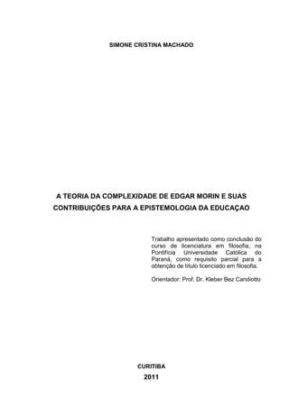 SIMONE CRISTINA MACHADO

A TEORIA DA COMPLEXIDADE DE EDGAR MORIN E SUAS
CONTRIBUIÇÕES PARA A EPISTEMOLOGIA DA EDUCAÇAO

Trabalho apresentado como conclusão do
curso de licenciatura em filosofia, na
Pontifícia Universidade Católica do
Paraná, como requisito parcial para a
obtenção de título licenciado em filosofia.
Orientador: Prof. Dr. Kleber Bez Candiotto

CURITIBA

2011

 