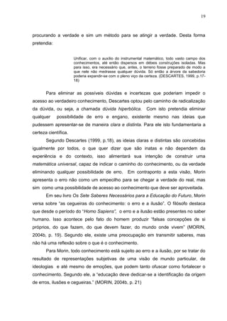 19

procurando a verdade e sim um método para se atingir a verdade. Desta forma
pretendia:
Unificar, com o auxílio do instrumental matemático, todo vasto campo dos
conhecimentos, até então dispersos em débeis construções isoladas. Mas
para isso, era necessário que, antes, o terreno fosse preparado de modo a
que nele não medrasse qualquer dúvida. Só então a árvore da sabedoria
poderia expandir-se com o pleno viço da certeza. (DESCARTES, 1999, p.1718)

Para eliminar as possíveis dúvidas e incertezas que poderiam impedir o
acesso ao verdadeiro conhecimento, Descartes optou pelo caminho de radicalização
da dúvida, ou seja, a chamada dúvida hiperbólica.
qualquer

Com isto pretendia eliminar

possibilidade de erro e engano, existente mesmo nas ideias que

pudessem apresentar-se de maneira clara e distinta. Para ele isto fundamentaria a
certeza científica.
Segundo Descartes (1999, p.18), as ideias claras e distintas são concebidas
igualmente por todos, o que quer dizer que são inatas e não dependem da
experiência e do contexto, isso alimentará sua intenção de construir uma
matemática universal, capaz de indicar o caminho do conhecimento, ou da verdade
eliminando qualquer possibilidade de erro.

Em contraponto a esta visão, Morin

apresenta o erro não como um empecilho para se chegar a verdade do real, mas
sim como uma possibilidade de acesso ao conhecimento que deve ser aproveitada.
Em seu livro Os Sete Saberes Necessários para a Educação do Futuro, Morin
versa sobre ―as cegueiras do conhecimento: o erro e a ilusão‖. O filósofo destaca
que desde o período do ―Homo Sapiens”, o erro e a ilusão estão presentes no saber
humano. Isso acontece pelo fato do homem produzir ―falsas concepções de si
próprios, do que fazem, do que devem fazer, do mundo onde vivem‖ (MORIN,
2004b, p. 19). Segundo ele, existe uma preocupação em transmitir saberes, mas
não há uma reflexão sobre o que é o conhecimento.
Para Morin, todo conhecimento está sujeito ao erro e a ilusão, por se tratar do
resultado de representações subjetivas de uma visão de mundo particular, de
ideologias e até mesmo de emoções, que podem tanto ofuscar como fortalecer o
conhecimento. Segundo ele, a ―educação deve dedicar-se a identificação da origem
de erros, ilusões e cegueiras.‖ (MORIN, 2004b, p. 21)

 