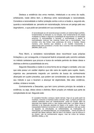 20

Destaca a existência dos erros mentais, intelectuais e os erros da razão,
enfatizando, neste último item, a diferença entre racionalização e racionalidade.
Considera a racionalidade a melhor proteção contra o erro e a ilusão e, segundo ele,
quando a racionalidade se perverte em racionalização, torna-se um perigo pelo seu
dogmatismo , o que pode ser percebido em sua consideração:
A racionalização se crê racional porque constitui um sistema lógico perfeito,
fundamentado na dedução ou na indução, mas fundamenta-se em bases
mutiladas ou falsas e nega-se à contestação de argumentos e à verificação
empírica. A racionalização é fechada, a racionalidade é aberta. A
racionalização nutre-se nas mesmas fontes que a racionalidade, mas
constitui uma das fontes mais poderosas de erros e ilusões. Dessa
maneira, uma doutrina que obedece a um modelo mecanicista e
determinista para considerar o mundo não é racional, mas racionalizadora.
(MORIN, 2004, p.23)

Para Morin, a verdadeira racionalidade deve reconhecer suas próprias
limitações e, por conseguinte, é impossível fazê-lo amparado pelo caminho adotado
no método cartesiano que procura a busca da verdade partindo de ideias claras e
distintas e elimina a possibilidade de erro.
Segundo Descartes a razão é a única forma de se chegar a verdade, uma vez
que esta possui um caráter objetivo que não varia de sujeito para sujeito. Assim,
organiza seu pensamento traçando um caminho de busca do conhecimento
alicerçado em quatro preceitos, que podem ser consideradas as regras básicas de
seu método e que o levariam a alcançar tal objetividade. São eles: evidência,
análise, síntese e revisão.
Contrariamente a Descartes, que tem como primeiro princípio de verdade a
evidência, ou seja, ideias claras e distintas, Morin propõe um método que parte da
complexidade do ser. Segundo este:
O «cavaleiro francês» começou rápido demais. Hoje só se pode partir da
incerteza, inclusive a incerteza sobre a dúvida. Hoje, o próprio princípio do
método cartesiano deve ser metodicamente posto em dúvida, além da
disjunção dos objetos entre si, das noções entre elas ( as idéias claras e
distintas) e da disjunção absoluta do objeto e do sujeito. Hoje, a nossa
necessidade histórica é encontrar um método que detecte e não que oculte
as ligações, as articulações, as solidariedades, as implicações, as
imbricações, as interdependências, as complexidades ...Temos de partir da
extinção das falsas clarezas. Não do claro e do distinto, mas do obscuro e
do incerto; não do conhecimento seguro, mas da crítica da certeza.
(MORIN, 2008a, p. 29)

 