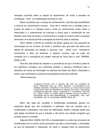 23

variações ocorridos antes ou depois do experimento, de modo a perceber as
correlações entre as modificações ocorridas ou não.
Bacon acreditava que o avanço do conhecimento e das técnicas possibilitaria
a reforma do conhecimento humano. Para ele o método era a condição para o
avanço do saber e a natureza seria a fonte do conhecimento sendo assim a
observação e o entendimento da natureza a chave para a constituição de sua
filosofia. Este modo de pensar o conhecimento e a ação do homem sobre a natureza
demonstra uma atitude permite a sensação de domínio sobre a natureza.
Morin (2004a, p.39-40) ao contrário de Bacon aposta em uma proposta de
hominização do ser humano, de modo a contribuir para que este não tenha uma
atitude de dominação em relação a natureza, mas

tenha ―uma

consciência

humanística e ética de pertencer à espécie humana, que só pode ser
completa com a consciência do caráter matricial da Terra para a vida.‖ (MORIN,
2004a, p.39)
Para ele, esta atitude de respeito e a consciência de que o homem é parte de
um organismo complexo que contempla também a natureza contribuirá para o
abandono do sonho de dominação na natureza formulado por Bacon, Descartes e
outros, que incentivaram a aventura conquistadora da técnica ocidental.
Afirma ainda que:
A relação do homem com a natureza não pode ser concebida de
forma reducionista, nem de forma disjuntiva. A humanidade é uma
entidade planetária e biosférica. O ser humano, ao mesmo tempo natural
e supranatural, deve ser pesquisado na natureza viva e física, mas emerge
e distingue-se dela pela cultura, pensamento e consciência. Tudo isso
nos coloca diante do caráter duplo e complexo do que é humano: a
humanidade não se reduz absolutamente à animalidade, mas, sem
animalidade, não há humanidade. (MORIN, 2004a, 40)

Morin não nega por completo a simplificação acreditando apenas em
esquemas gerais que não consideram o particular, mas ele acredita que a
simplificação é necessária, mas deve ser relativizada. Aceita a redução desde que
esta esteja consciente de que é redução e não tenha uma atitude arrogante que
acredita possuir a verdade.
Segundo Morin (2004b,102-103) a complexidade é a união dos processos de
simplificação com os outros contra processos que são a comunicação, a articulação
do que foi dissociado e distinguido, de modo a, escapar tanto ao pensamento

 