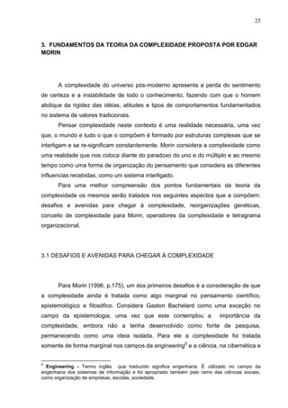 25

3. FUNDAMENTOS DA TEORIA DA COMPLEXIDADE PROPOSTA POR EDGAR
MORIN

A complexidade do universo pós-moderno apresenta a perda do sentimento
de certeza e a instabilidade de todo o conhecimento, fazendo com que o homem
abdique da rigidez das idéias, atitudes e tipos de comportamentos fundamentados
no sistema de valores tradicionais.
Pensar complexidade neste contexto é uma realidade necessária, uma vez
que, o mundo e tudo o que o compõem é formado por estruturas complexas que se
interligam e se re-significam constantemente. Morin considera a complexidade como
uma realidade que nos coloca diante do paradoxo do uno e do múltiplo e ao mesmo
tempo como uma forma de organização do pensamento que considera as diferentes
influencias recebidas, como um sistema interligado.
Para uma melhor compreensão dos pontos fundamentais da teoria da
complexidade os mesmos serão tratados nos seguintes aspectos que a compõem:
desafios e avenidas para chegar à complexidade, reorganizações genéticas,
conceito de complexidade para Morin, operadores da complexidade e tetragrama
organizacional.

3.1 DESAFIOS E AVENIDAS PARA CHEGAR À COMPLEXIDADE

Para Morin (1996, p.175), um dos primeiros desafios é a consideração de que
a complexidade ainda é tratada como algo marginal no pensamento científico,
epistemológico e filosófico. Considera Gaston Bachelard como uma exceção no
campo da epistemologia, uma vez que este contemplou a

importância da

complexidade, embora não a tenha desenvolvido como fonte de pesquisa,
permanecendo como uma ideia isolada. Para ele a complexidade foi tratada
somente de forma marginal nos campos da engineering5 e a ciência, na cibernética e

5

Engineering - Termo inglês que traduzido significa engenharia. É utilizado no campo da
engenharia dos sistemas de informação e foi apropriado também pelo ramo das ciências sociais,
como organização de empresas, escolas, sociedade.

 