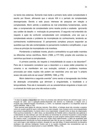26

na teoria dos sistemas. Somente mais tarde o primeiro texto sobre complexidade é
escrito por Waver, afirmando que o século XIX é o período da complexidade
desorganizada. Devido a este pouco interesse de pesquisa em relação a
complexidade, Morin admite a existência de mal entendidos fundamentais, sendo
eles: a compreensão da complexidade como receita pronta e acabada ignorando
seu caráter de desafio e motivação do pensamento. O segundo mal entendido diz
respeito à ação de confundir complexidade com completude, uma vez que a
complexidade estuda o problema da incompletude do conhecimento, tendendo ao
conhecimento multidimensional. O pensamento complexo procura responder as
questões que não são contempladas no pensamento mutilante e simplificador, o que
o leva ao princípio da incompletude e de incerteza.
Ponderando a realidade incerta, plural e contraditória na qual estão inseridos
os diferentes ramos científicos, Morin (1996, p.177-185), propõe oito avenidas ou
caminhos que levam a complexidade.
A primeira avenida, diz respeito à irredutibilidade do acaso e da desordem 6.
Para ele é necessário considerar que a desordem e o acaso estão presentes no
universo e se manifestam em sua evolução, contudo o problema incerteza
provocada por estas noções não podem ser resolvidas uma vez que ―o próprio
acaso não está certo de ser acaso‖ (MORIN, 1996, p.178)
Morin determina a segunda avenida7 como sendo a transgressão dos limites
de abstração universalista que eliminam a singularidade, a localidade e a
temporalidade. Para ele é necessário unir as características singulares e locais com
o universal de modo que uma não exclua a outra.

6

A ideia de acaso e desordem tem início no universo das ciências físicas em primeiro lugar, com a
irrupção do calor, que é agitação-colisão-dispersão dos átomos ou moléculas, e depois com a
irrupção das indeterminações microfísicas, e, enfim, na explosão originária e na dispersão atual do
cosmo (MORIN, 1996, p.178).
7
Esta avenida está ligada às ciências naturais. Para Morin, a biologia atual não concebe a espécie
como um quadro geral do qual o indivíduo é um caso singular, mas a possui como uma singularidade
que produz singularidades. A própria vida é uma organização singular entre os tipos de organização
físico-química existentes. E, além disso, as descobertas de Hubble sobre a dispersão das galáxias e
a descoberta do raio isótropo que vem de todos os horizontes do universo trouxeram a ressurreição
de um cosmo singular que teria uma história singular na qual surgiria nossa própria história singular.
Do mesmo modo, a localidade se torna uma noção física determinante: a idéia de localidade está
necessariamente introduzida na física einsteiniana pelo fato de que as medidas só podem ser feitas
num certo lugar e são relativas à própria situação em que são feitas. O desenvolvimento da disciplina
ecológica nas ciências biológicas mostra que é no quadro localizado dos ecossistemas que os
indivíduos singulares se desenvolvem e vivem (MORIN, 1996, p.178).

 
