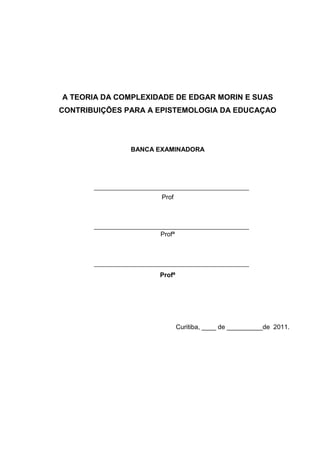 A TEORIA DA COMPLEXIDADE DE EDGAR MORIN E SUAS
CONTRIBUIÇÕES PARA A EPISTEMOLOGIA DA EDUCAÇAO

BANCA EXAMINADORA

Prof

Profª

Profª

Curitiba, ____ de __________de 2011.

 