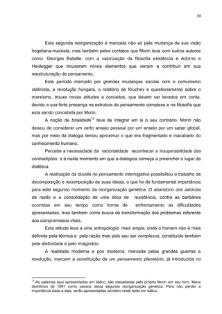 30

Esta segunda reorganização é marcada não só pele mudança de sua visão
hegeliana-marxista, mas também pelos contatos que Morin teve com outros autores
como: Georges Bataille, com a valorização da filosofia existência e Adorno e
Heidegger que trouxeram novos elementos que vieram a contribuir em sua
reestruturação de pensamento.
Este período marcado por grandes mudanças sociais com o comunismo
stalinista, a revolução húngara, o relatório de Kruchev e questionamento sobre o
marxismo, trouxe novas atitudes e conceitos, que devem ser levados em conta,
devido a sua forte presença na estrutura do pensamento complexo e na filosofia que
esta sendo concebida por Morin.
A noção de totalidade13 teve de integrar em si o seu contrário. Morin não
deixou de considerar um certo anseio pessoal por um anseio por um saber global,
mas por meio da dialogia tentou aproximar o que era fragmentado e inacabado do
conhecimento humano.
Percebe a necessidade da racionalidade reconhecer a insuperabilidade das
contradições e é neste momento em que a dialógica começa a preencher o lugar da
dialética.
A reativação da dúvida no pensamento interrogativo possibilitou o trabalho de
decomposição e recomposição de suas ideias, o que foi de fundamental importância
para este segundo momento da reorganização genética. O abandono das astúcias
da razão e a consolidação de uma ética de

resistência, contra as barbáries

ocorridas em seu tempo como forma de

enfrentamento as dificuldades

apresentadas, mas também como busca de transformação dos problemas referente
aos compromissos vitais.
Esta atitude leva a uma antropologia mais ampla, onde o homem não é mais
definido pela técnica e pela razão mas pelo seu ser complexus, constituído também
pela afetividade e pelo imaginário.
A realidade moderna e pós moderna, marcada pelas grandes guerras e
revolução, marcam a constituição de um pensamento planetário, já introduzida no

13

As palavras aqui apresentadas em itálico, são ressaltadas pelo próprio Morin em seu livro: Meus
demônios de 1997 como passos desta segunda reorganização genética. Para não perder a
importância dada a elas, serão apresentadas também neste texto em itálico.

 