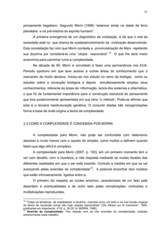 31

pensamento hegeliano. Segundo Morin (1996) ―estamos ainda na idade de ferro
planetária e na pré-história do espírito humano‖.
A primeira emergência de um diagnóstico de civilização, é de que o mal da
sociedade está no que chama de subdesenvolvimento da civilização desenvolvida.
Esta constatação faz com que Morin conteste a provincialização de Marx rejeitando
sua doutrina por considerá-la uma ―utopia reacionária‖.14 O que lhe dará maior
autonomia para caminhar rumo a complexidade.
Na década de 60, Morin é convidado a fazer uma permanência nos EUA.
Período oportuno em que teve acesso a outras áreas do conhecimento que o
marcaram de modo decisivo. Iniciou-se nos estudo no ramo da biologia, como os
estudos sobre a revolução biológica e depois

simultaneamente ampliou seus

conhecimentos, referente às áreas de: informação, teoria dos sistemas e cibernética,
o que foi de fundamental importância para a construção estrutural do pensamento
que fora posteriormente apresentada em sua obra “o método”. Pode-se afirmar que
esta é a terceira reestruturação genética. O conjunto destas três reorganizações
forma a base de onde origina a teoria da complexidade.

3.3 COMO A COMPLEXIDADE É CONCEBIDA POR MORIN

A complexidade para Morin, não pode ser confundida com relativismo
absoluto e muito menos com o oposto de simples, como muitos a definem quando
falam que algo difícil é complexo.
A complexidade para Morin (2007, p. 102), em um primeiro momento tem a
ver com desafio, com a incerteza, a não resposta mediante as muitas facetas das
diferentes realidades em que o ser está inserido. Contudo a medida em que se vai
avançando pelas avenidas da complexidade15, é possível encontrar dois núcleos
que estão intrinsecamente ligados entre si.
O primeiro diz respeito ao núcleo empírico, caracterizado de um lado pela
desordem e eventualidades e de outro lado pelas complicações, confusões e
multiplicações reproduzidas.
14

―Todas as tentativas de restabelecer a doutrina marxista como um todo e na sua função original
de teoria da revolução social são hoje utopias reacionárias‖ (Dix théses sur lê marxisme‖, 1950,
publicadas em Arguments, nº16, p. 26-28. In: MORIN, 1996).
15
Avenida da complexidade- Tem relação com as oito avenidas da complexidade, tratadas
anteriormente neste trabalho.

 
