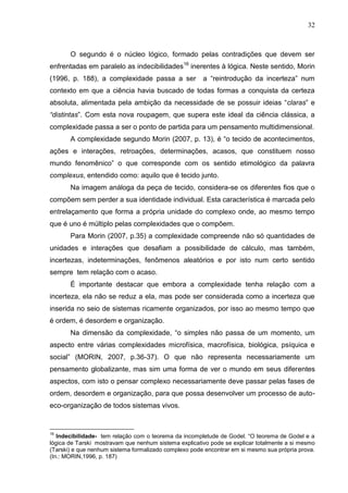 32

O segundo é o núcleo lógico, formado pelas contradições que devem ser
enfrentadas em paralelo as indecibilidades16 inerentes à lógica. Neste sentido, Morin
(1996, p. 188), a complexidade passa a ser

a ―reintrodução da incerteza‖ num

contexto em que a ciência havia buscado de todas formas a conquista da certeza
absoluta, alimentada pela ambição da necessidade de se possuir ideias ―claras‖ e
“distintas‖. Com esta nova roupagem, que supera este ideal da ciência clássica, a
complexidade passa a ser o ponto de partida para um pensamento multidimensional.
A complexidade segundo Morin (2007, p. 13), é ―o tecido de acontecimentos,
ações e interações, retroações, determinações, acasos, que constituem nosso
mundo fenomênico‖ o que corresponde com os sentido etimológico da palavra
complexus, entendido como: aquilo que é tecido junto.
Na imagem análoga da peça de tecido, considera-se os diferentes fios que o
compõem sem perder a sua identidade individual. Esta característica é marcada pelo
entrelaçamento que forma a própria unidade do complexo onde, ao mesmo tempo
que é uno é múltiplo pelas complexidades que o compõem.
Para Morin (2007, p.35) a complexidade compreende não só quantidades de
unidades e interações que desafiam a possibilidade de cálculo, mas também,
incertezas, indeterminações, fenômenos aleatórios e por isto num certo sentido
sempre tem relação com o acaso.
É importante destacar que embora a complexidade tenha relação com a
incerteza, ela não se reduz a ela, mas pode ser considerada como a incerteza que
inserida no seio de sistemas ricamente organizados, por isso ao mesmo tempo que
é ordem, é desordem e organização.
Na dimensão da complexidade, ―o simples não passa de um momento, um
aspecto entre várias complexidades microfísica, macrofísica, biológica, psíquica e
social‖ (MORIN, 2007, p.36-37). O que não representa necessariamente um
pensamento globalizante, mas sim uma forma de ver o mundo em seus diferentes
aspectos, com isto o pensar complexo necessariamente deve passar pelas fases de
ordem, desordem e organização, para que possa desenvolver um processo de autoeco-organização de todos sistemas vivos.

16

Indecibilidade- tem relação com o teorema da incompletude de Godel. ―O teorema de Godel e a
lógica de Tarski mostravam que nenhum sistema explicativo pode se explicar totalmente a si mesmo
(Tarski) e que nenhum sistema formalizado complexo pode encontrar em si mesmo sua própria prova.
(In.: MORIN,1996, p. 187)

 