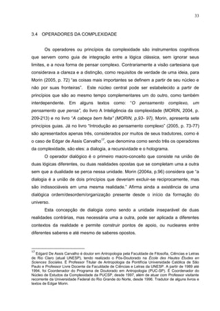 33

3.4 OPERADORES DA COMPLEXIDADE

Os operadores ou princípios da complexidade são instrumentos cognitivos
que servem como guia de integração entre a lógica clássica, sem ignorar seus
limites, e a nova forma de pensar complexo. Contrariamente a visão cartesiana que
considerava a clareza e a distinção, como requisitos de verdade de uma ideia, para
Morin (2005, p. 72) ―as coisas mais importantes se definem a partir de seu núcleo e
não por suas fronteiras‖.

Este núcleo central pode ser estabelecido a partir de

princípios que são ao mesmo tempo complementares um do outro, como também
interdependente. Em alguns textos como: ―O pensamento complexo, um
pensamento que pensa”, do livro A Inteligência da complexidade (MORIN, 2004, p.
209-213) e no livro ―A cabeça bem feita” (MORIN, p,93- 97), Morin, apresenta sete
princípios guias. Já no livro ―Introdução ao pensamento complexo‖ (2005, p. 73-77)
são apresentados apenas três, considerados por muitos de seus tradutores, como é
o caso de Edgar de Assis Carvalho17, que denomina como sendo três os operadores
da complexidade, são eles: a dialogia, a recursividade e o holograma.
O operador dialógico é o primeiro macro-conceito que consiste na união de
duas lógicas diferentes, ou duas realidades opostas que se completam uma a outra
sem que a dualidade se perca nessa unidade. Morin (2004a, p.96) considera que ―a
dialogia é a união de dois princípios que deveriam excluir-se reciprocamente, mas
são indissociáveis em uma mesma realidade.‖ Afirma ainda a existência de uma
dialógica ordem/desordem/organização presente desde o início da formação do
universo.
Esta concepção de dialogia como sendo a unidade inseparável de duas
realidades contrárias, mas necessária uma a outra, pode ser aplicada a diferentes
contextos da realidade e permite construir pontos de apoio, ou nucleares entre
diferentes saberes e até mesmo de saberes opostos.

17

Edgard De Assis Carvalho é doutor em Antropologia pela Faculdade de Filosofia, Ciências e Letras
de Rio Claro (atual UNESP), tendo realizado o Pós-Doutorado na École des Hautes Études en
Sciences Sociales. É Professor Titular de Antropologia da Pontifícia Universidade Católica de São
Paulo e Professor Livre Docente da Faculdade de Ciências e Letras da UNESP. A partir de 1989 até
1994, foi Coordenador do Programa de Doutorado em Antropologia (PUC-SP). É Coordenador do
Núcleo de Estudos da Complexidade da PUCSP, desde 1997, além de atuar com Professor visitante
recorrente da Universidade Federal do Rio Grande do Norte, desde 1996. Tradutor de alguns livros e
textos de Edgar Morin.

 
