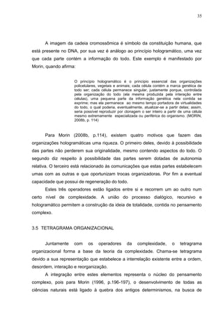 35

A imagem da cadeia cromossômica é símbolo da constituição humana, que
está presente no DNA, por sua vez é análogo ao princípio hologramático, uma vez
que cada parte contém a informação do todo. Este exemplo é manifestado por
Morin, quando afirma:
O princípio hologramático é o princípio essencial das organizações
policelulares, vegetais e animais; cada célula contém a marca genética de
todo ser; cada célula permanece singular, justamente porque, controlada
pela organização do todo (ela mesma produzida pela interação entre
células), uma pequena parte da informação genética nela contida se
exprime; mas ela permanece ao mesmo tempo portadora de virtualidades
do todo, o qual poderia, eventualmente, atualizar-se a partir delas; assim,
seria possível reproduzir por clonagem o ser inteiro a partir de uma célula
mesmo extremamente especializada ou periférica do organismo. (MORIN,
2008b, p. 114)

Para Morin (2008b, p.114), existem quatro motivos que fazem das
organizações hologramáticas uma riqueza. O primeiro deles, devido à possibilidade
das partes não perderem sua originalidade, mesmo contendo aspectos do todo. O
segundo diz respeito à possibilidade das partes serem dotadas de autonomia
relativa. O terceiro está relacionado às comunicações que estas partes estabelecem
umas com as outras e que oportunizam trocas organizadoras. Por fim a eventual
capacidade que possui de regeneração do todo.
Estes três operadores estão ligados entre si e recorrem um ao outro num
certo nível de complexidade. A união do processo dialógico, recursivo e
hologramático permitem a construção da ideia de totalidade, contida no pensamento
complexo.

3.5 TETRAGRAMA ORGANIZACIONAL

Juntamente

com

os

operadores

da

complexidade,

o

tetragrama

organizacional forma a base da teoria da complexidade. Chama-se tetragrama
devido a sua representação que estabelece a interrelação existente entre a ordem,
desordem, interação e reorganização.
A integração entre estes elementos representa o núcleo do pensamento
complexo, pois para Morin (1996, p.196-197), o desenvolvimento de todas as
ciências naturais está ligado à quebra dos antigos determinismos, na busca de

 