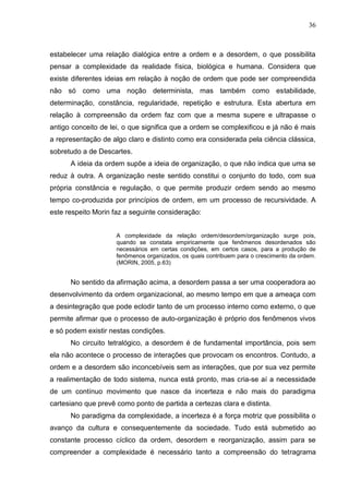 36

estabelecer uma relação dialógica entre a ordem e a desordem, o que possibilita
pensar a complexidade da realidade física, biológica e humana. Considera que
existe diferentes ideias em relação à noção de ordem que pode ser compreendida
não só como uma noção determinista, mas também como estabilidade,
determinação, constância, regularidade, repetição e estrutura. Esta abertura em
relação à compreensão da ordem faz com que a mesma supere e ultrapasse o
antigo conceito de lei, o que significa que a ordem se complexificou e já não é mais
a representação de algo claro e distinto como era considerada pela ciência clássica,
sobretudo a de Descartes.
A ideia da ordem supõe a ideia de organização, o que não indica que uma se
reduz à outra. A organização neste sentido constitui o conjunto do todo, com sua
própria constância e regulação, o que permite produzir ordem sendo ao mesmo
tempo co-produzida por princípios de ordem, em um processo de recursividade. A
este respeito Morin faz a seguinte consideração:
A complexidade da relação ordem/desordem/organização surge pois,
quando se constata empiricamente que fenômenos desordenados são
necessários em certas condições, em certos casos, para a produção de
fenômenos organizados, os quais contribuem para o crescimento da ordem.
(MORIN, 2005, p.63)

No sentido da afirmação acima, a desordem passa a ser uma cooperadora ao
desenvolvimento da ordem organizacional, ao mesmo tempo em que a ameaça com
a desintegração que pode eclodir tanto de um processo interno como externo, o que
permite afirmar que o processo de auto-organização é próprio dos fenômenos vivos
e só podem existir nestas condições.
No circuito tetralógico, a desordem é de fundamental importância, pois sem
ela não acontece o processo de interações que provocam os encontros. Contudo, a
ordem e a desordem são inconcebíveis sem as interações, que por sua vez permite
a realimentação de todo sistema, nunca está pronto, mas cria-se aí a necessidade
de um contínuo movimento que nasce da incerteza e não mais do paradigma
cartesiano que prevê como ponto de partida a certezas clara e distinta.
No paradigma da complexidade, a incerteza é a força motriz que possibilita o
avanço da cultura e consequentemente da sociedade. Tudo está submetido ao
constante processo cíclico da ordem, desordem e reorganização, assim para se
compreender a complexidade é necessário tanto a compreensão do tetragrama

 