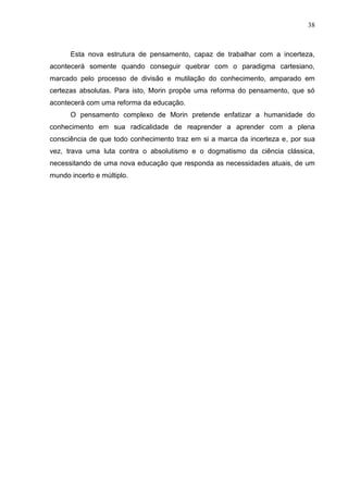 38

Esta nova estrutura de pensamento, capaz de trabalhar com a incerteza,
acontecerá somente quando conseguir quebrar com o paradigma cartesiano,
marcado pelo processo de divisão e mutilação do conhecimento, amparado em
certezas absolutas. Para isto, Morin propõe uma reforma do pensamento, que só
acontecerá com uma reforma da educação.
O pensamento complexo de Morin pretende enfatizar a humanidade do
conhecimento em sua radicalidade de reaprender a aprender com a plena
consciência de que todo conhecimento traz em si a marca da incerteza e, por sua
vez, trava uma luta contra o absolutismo e o dogmatismo da ciência clássica,
necessitando de uma nova educação que responda as necessidades atuais, de um
mundo incerto e múltiplo.

 