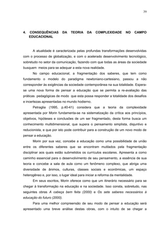 39

4.

CONSEQUÊNCIAS
EDUCACIONAL

DA

TEORIA

DA

COMPLEXIDADE

NO

CAMPO

A atualidade é caracterizada pelas profundas transformações desenvolvidas
com o processo de globalização, e com o acelerado desenvolvimento tecnológico,
sobretudo no setor da comunicação, fazendo com que todas as áreas da sociedade
busquem meios para se adequar a esta nova realidade.
No campo educacional, a fragmentação dos saberes, que tem como
fundamento o modelo do paradigma newtoniano-cartesiano, passou a não
corresponder às exigências da sociedade contemporânea na sua totalidade. Esperase uma nova forma de pensar a educação que se permita a re-avaliação das
práticas pedagógicas de modo que esta possa responder a totalidade dos desafios
e incertezas apresentadas no mundo hodierno.
Petraglia

(1995,

p.40-41) considera que

a

teoria

da

complexidade

apresentada por Morin fundamenta-se na sistematização da crítica aos princípios,
objetivos, hipóteses e conclusões de um ser fragmentado, desta forma busca um
conhecimento multidimensional, que supera o pensamento simplista, disjuntivo e
reducionista, e que por isto pode contribuir para a construção de um novo modo de
pensar a educação.
Morin por sua vez, concebe a educação como uma possibilidade de união
entre os diferentes saberes que se encontram mutilados pela fragmentação
disciplinar aos quais estão submetidos os currículos escolares. Apresenta a como
caminho essencial para o desenvolvimento de seu pensamento, a essência de sua
teoria e concebe a sala de aula como um fenômeno complexo, que abriga uma
diversidade de ânimos, culturas, classes sociais e econômicas, um espaço
heterogêneo e, por isso, o lugar ideal para iniciar a reforma da mentalidade.
Em seus escritos, Morin oferece como que um itinerário necessário para se
chegar à transformação na educação e na sociedade. Isso consta, sobretudo, nas
seguintes obras A cabeça bem feita (2000) e Os sete saberes necessários à
educação do futuro (2000).
Para uma melhor compreensão de seu modo de pensar a educação será
apresentado uma breve análise destas obras, com o intuito de se chegar a

 