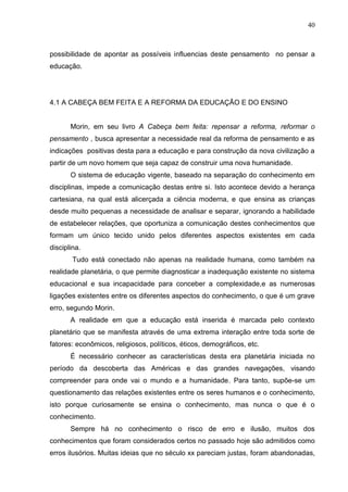40

possibilidade de apontar as possíveis influencias deste pensamento no pensar a
educação.

4.1 A CABEÇA BEM FEITA E A REFORMA DA EDUCAÇÃO E DO ENSINO

Morin, em seu livro A Cabeça bem feita: repensar a reforma, reformar o
pensamento , busca apresentar a necessidade real da reforma de pensamento e as
indicações positivas desta para a educação e para construção da nova civilização a
partir de um novo homem que seja capaz de construir uma nova humanidade.
O sistema de educação vigente, baseado na separação do conhecimento em
disciplinas, impede a comunicação destas entre si. Isto acontece devido a herança
cartesiana, na qual está alicerçada a ciência moderna, e que ensina as crianças
desde muito pequenas a necessidade de analisar e separar, ignorando a habilidade
de estabelecer relações, que oportuniza a comunicação destes conhecimentos que
formam um único tecido unido pelos diferentes aspectos existentes em cada
disciplina.
Tudo está conectado não apenas na realidade humana, como também na
realidade planetária, o que permite diagnosticar a inadequação existente no sistema
educacional e sua incapacidade para conceber a complexidade,e as numerosas
ligações existentes entre os diferentes aspectos do conhecimento, o que é um grave
erro, segundo Morin.
A realidade em que a educação está inserida é marcada pelo contexto
planetário que se manifesta através de uma extrema interação entre toda sorte de
fatores: econômicos, religiosos, políticos, éticos, demográficos, etc.
É necessário conhecer as características desta era planetária iniciada no
período da descoberta das Américas e das grandes navegações, visando
compreender para onde vai o mundo e a humanidade. Para tanto, supõe-se um
questionamento das relações existentes entre os seres humanos e o conhecimento,
isto porque curiosamente se ensina o conhecimento, mas nunca o que é o
conhecimento.
Sempre há no conhecimento o risco de erro e ilusão, muitos dos
conhecimentos que foram considerados certos no passado hoje são admitidos como
erros ilusórios. Muitas ideias que no século xx pareciam justas, foram abandonadas,

 