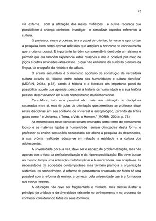42

via externa,

com a utilização dos meios midiáticos

possibilitem à criança conhecer, investigar

e outros recursos que

e simbolizar aspectos referentes à

cultura.
O professor, neste processo, tem o papel de orientar, fomentar e oportunizar
a pesquisa, bem como apontar reflexões que ampliem o horizonte de conhecimento
que a criança possui. É importante também compreendê-la dentro de um sistema e
permitir que ela também experencie estas relações e isto é possível por meio de
jogos e outras atividades extra-classe, o que não eliminaria do currículo o ensino da
língua, da ortografia da história e do cálculo.
O ensino secundário é o momento oportuno de construção da verdadeira
cultura através do ―diálogo entre cultura das humanidades e cultura científica‖
(MORIN, 2004a, p.78), dando à história e a literatura um importante papel de
possibilitar àquele que aprende, percorrer a história da humanidade e a sua história
pessoal desenvolvendo em si um conhecimento multidimensional.
Para Morin, isto seria possível não mais pela utilização de disciplinas
separadas entre si, mas de guias de orientação que permitisse ao professor situar
estas disciplinas em seu contexto de universal e antropológico, partindo de linhas
guias como: ― o Universo, a Terra, a Vida, o Homem.‖ (MORIN, 2004a, p. 78)
As matemáticas neste contexto seriam ensinadas como forma de pensamento
lógico e as matérias ligadas à humanidade

seriam otimizadas, desta forma, o

professor do ensino secundário necessitaria ser aberto à pesquisa, às descobertas,
à sua própria realidade, educar-se em relação à realidade e a cultura dos
adolescentes.
A universidade por sua vez, deve ser o espaço de problematização, mas não
apenas com o foco da profissionalização e da hiperespecialização. Ela deve buscar
ao mesmo tempo uma educação multidisciplinar e humanizadora, que adapte-se às
necessidades da sociedade contemporânea mas também promova a organização
sistêmica do conhecimento. A reforma de pensamento anunciada por Morin só será
possível com a reforma de ensino, a começar pela universidade que é a formadora
dos novos mestres.
A educação não deve ser fragmentada e mutilada, mas precisa ilustrar o
princípio de unidade e de diversidade existente no conhecimento e no processo do
conhecer considerando todos os seus domínios.

 