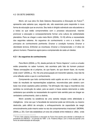 43

4.2 OS SETE SABERES
Morin, em sua obra Os Sete Saberes Necessários à Educação do Futuro18,
apresenta sete saberes que, segundo ele, são essenciais para responder à nova
forma de educação que se anuncia. Seu texto é dirigido sobretudo aos educadores e
a todos os que estão comprometidos com o processo educacional, visando
promover a educação e conseqüentemente formar uma cultura de solidariedade
planetária. Para se chegar a esta meta Morin (2004b, 13-18) afirma a necessidade
dos seguintes saberes: As cegueiras do conhecimento: o erro e a ilusão; Os
princípios do conhecimento pertinente; Ensinar a condição humana; Ensinar a
identidade terrena; Enfrentar as incertezas; Ensinar a Compreensão; e A ética do
gênero humano. Passemos agora para a compreensão de cada um destes:

4.2.1 As cegueiras do conhecimento
Para Morin (2004b, p.19), desde período do ―Homo Sapiens”, o erro e a ilusão
estão presentes no saber humano, isto acontece pelo fato do homem produzir
―falsas concepções de si próprios, do que fazem, do que devem fazer, do mundo
onde vivem‖ (2004b.,p. 19). Há uma preocupação em transmitir saberes, mas não há
uma reflexão sobre o que é o conhecimento.
Compreende que todo conhecimento está sujeito ao erro e a ilusão, por se
tratar do resultado de representações subjetivas, reconstruídas pelo cérebro com
base nos sinais captados pelos sentidos. Tal afirmação não nega a importância dos
sentidos na construção do saber, pois se assim o fosse estaria retornando a visão
cartesiana que acredita na necessidade de suprimir todo sentido para se chegar ao
verdadeiro conhecimento, claro e distinto.
Morin acredita na existência de uma estreita relação entre afetividade e
inteligência. Uma vez que ―a faculdade de raciocinar pode ser diminuída, ou mesmo
destruída, pelo déficit de emoção; o enfraquecimento da capacidade de reagir
emocionalmente pode mesmo estar na raiz de comportamentos irracionais‖ (MORIN,
2004b, p. 20). Com isto estabelece um eixo de unidade entre intelecto e afeto, onde
18

O livro Sete saberes necessários a educação do Futuro fora escrito para atender a solicitação do
presidente da UNESCO – no período de 1999 - o Sr. Frederico Mayor, com o intuito de apontar uma
forma de sistematização da educação.

 
