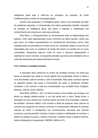 45

inteligência geral apta a referir-se ao complexo, ao contexto, de modo
multidimensional e dentro da concepção global.
Quanto mais poderosa é a inteligência geral, maior é sua faculdade de tratar
de problemas especiais. A compreensão dos dados particulares também necessita
da ativação da inteligência geral, que opera e organiza a mobilização dos
conhecimentos de conjunto em cada caso particular.
Para Morin, o enfraquecimento do conhecimento está na fragmentação dos
saberes, onde cada especialização busca caminhar por lados opostos, sendo que
para haver um melhor aproveitamento do conhecimento deveríamos uni-los. Esta
realidade pode ser percebida em muitos ramos da sociedade, desde a busca de um
especialista para curar um problema de saúde até mesmo na escolha de um curso
universitário. Atualmente sabe-se muito do micro e deixa-se despercebido a
realidade do macro contexto, é necessário perceber que tanto uma realidade como a
outra são essenciais para desenvolvimento humano.

4.2.3 Ensinar a condição humana

A educação deve centrar-se no ensino da condição humana, de modo que
possa se perceber que existe no mundo global uma humanidade comum a todos e
uma diversidade cultural inerente a esta humanidade. Não basta conhecer apenas
os aspectos globais das quais a humanidade faz parte, é necessário também
considerar o ser humano e toda sua complexidade: sua condição física, biológica,
psíquica, cultural, social, histórica.
Para Morin (2004b, p. 52), ―a mente humana é uma criação que emerge e se
afirma na relação cérebro-cultura‖ e um não existe sem o outro. Desta forma, a
educação do futuro deverá ser universal dentro do limite da humanidade, cabendolhe também: conhecer melhor o ser humano e antes de qualquer coisa, situá-lo no
universo sem separá-lo do mesmo; promover o conhecimento referente às ciências
naturais de modo a reintegrá-los aos conhecimentos derivados das ciências
humanas o que lhe permitirá ―mostrar e ilustrar o destino multifacetado do humano: o
destino da espécie humana, o destino individual, o destino social, o destino histórico,
todos entrelaçados e inseparáveis‖ (MORIN, 2004b, p.61).

 
