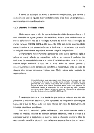 46

É tarefa da educação do futuro o estudo da complexidade, que permite o
conhecimento sobre a riqueza da diversidade humana e faz deste um ser planetário,
comprometido com mundo onde vive.

4.2.4 Ensinar a identidade terrena

Morin aponta para o fato de que o destino planetário do gênero humano é
uma realidade até agora ignorada pela educação, adverte para a necessidade de
buscar compreender não só a ―condição humana do mundo, mas a condição do
mundo humano‖ (MORIN, 2004b, p.63), o que não é tão fácil devido a complexidade
que o compõem e que se contrapõe com a debilidade do pensamento que impede
as relações entre o todo e as partes e assim se chegar a complexidade.
Compreender o mundo humano é perceber-se como sujeito agente da ação, é
colocar-se numa relação de autopoiese, onde o ser mesmo é participe das
realidades de sua sociedade e de sua cultura é perceber-se como parte do todo ao
mesmo tempo identificar o todo em si. Este modo de pensar permite o
desenvolvimento de uma consciência planetária, e responsável, onde se cuida do
sistema vivo porque percebe-se incluso nele. Morin, afirma esta realidade da
seguinte forma:

O mundo torna-se cada vez mais um todo. Cada parte do mundo faz, mais
e mais, parte do mundo e o mundo, como um todo, está cada vez mais
presente em cada uma de suas partes. Isto se verifica não apenas para as
nações e povos, mas para os indivíduos. Assim como cada ponto de um
holograma contém a informação do todo do qual faz parte, também,
doravante, cada indivíduo recebe ou consome informações e substâncias
oriundas de todo universo. (MORIN, 2004b, p.67)

É necessário termos a consciência de que estamos incluídos em uma era
planetária, já iniciada no século XVI, com o processo de conquistas e colonizações
Européias e que se torna cada vez mais intensa por meio do desenvolvimento
industrial, científico e tecnológico.
Num mundo devastado pelas indiferenças, pela incompreensão, onde a
ciência se mostrou incapaz de alcançar certezas absolutas, onde a técnica e o
progresso levaram a destruição e a guerras, cabe a educação ensinar a ética da
compreensão planetária, de modo que o homem possa se humanizar ao mesmo

 