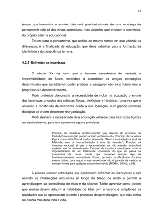 47

tempo que humaniza o mundo. Isto será possível através de uma mudança de
pensamento não só dos novos aprendizes, mas daqueles que ensinam e sobretudo,
do próprio sistema educacional.
Educar para o pensamento, que unifica ao mesmo tempo em que valoriza as
diferenças, é a finalidade da educação, que deve trabalhar para a formação da
identidade e da consciência terrena.

4.2.5 Enfrentar as incertezas

O século XX fez com que o homem descobrisse de verdade a
imprevisibilidade do futuro, levando-o a abandonar as antigas percepções
deterministas que acreditavam poder predizer e assegurar não só o futuro mas o
progresso e o desenvolvimento.
Morin pretende demonstrar a necessidade de incluir na educação o ensino
das incertezas oriundas das ciências físicas, biológicas e históricas, uma vez que o
universo é constituído de incertezas desde a sua formação, num grande processo
dialógico de ordem-desordem-reorganização.
Morin destaca a necessidade de a educação voltar-se para incertezas ligadas
ao conhecimento, para isto apresenta alguns princípios:
Princípio de incerteza cérebro-mental, que decorre do processo de
tradução/reconstrução próprio a todo conhecimento; Princípio de incerteza
lógica: como dizia Pascal muito claramente, ―Nem a contradição é sinal de
falsidade, nem a não-contradição é sinal de verdade.‖; Princípio da
incerteza racional, já que a racionalidade, se não mantém autocrítica
vigilante, cai na racionalização; Princípio da incerteza psicológica: existe a
impossibilidade de ser totalmente consciente do que se passa na
maquinaria de nossa mente, que conserva sempre algo de
fundamentalmente inconsciente. Existe, portanto, a dificuldade do auto
exame crítico, para o qual nossa sinceridade não é garantia de certeza, e
existem limites para qualquer autoconhecimento (MORIN, 2004b, p.84).

É preciso ensinar estratégias que permitiriam enfrentar os imprevistos e agir
usando as informações adquiridas ao longo do tempo de modo a permitir a
aprendizagem da consciência do risco e da chance. Tanto aprendiz como aquele
que ensina devem adquirir a habilidade de lidar com o incerto e adaptar-se as
realidades que se apresentam durante o processo de aprendizagem, que não acaba
na escola mas dura toda a vida.

 