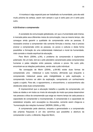 48

A incerteza é algo especial para ser trabalhado na humanidade, pois ela está
muito próxima da certeza, assim nem sempre o que é certo para um é certo para
outro.

4.2.6 Ensinar a compreensão

A sociedade da comunicação globalizada, em que a humanidade está imersa,
é marcada pelos seus diferentes meios de comunicação, mas ao mesmo tempo, não
consegue ainda garantir a qualidade de compreensão entre as pessoas. É
necessário ensinar a compreender não somente fórmulas e teorias, mas é preciso
ensinar a compreensão entre as pessoas, os povos e culturas e desta forma
possibilitar a formação de uma solidariedade intelectual e moral da humanidade,
nisto consiste a missão espiritual da educação.
Para Morin (2004b, p.94), o problema da compreensão é duplamente
polarizado. De um lado, tem-se o pólo planetário caracterizado pelas compreensões
humanas e pelas relações entre pessoas, culturas e povos. No outro pólo,
encontram-se as relações particulares, sendo este o pólo individual.
Na concepção de Morin (2004b., p.94-96) existe duas formas de
compreensão uma
compreensão

intelectual e outra humana, afirmando que enquanto a

intelectual

passa

pela

inteligibilidade

e

pela

explicação,

a

compreensão humana vai além da explicação, comportando um conhecimento
sujeito a sujeito. Para ele, o egocentrismo, o etnocentrismo, o sociocentrismo são
obstáculos estas duas compreensões.
É imprescindível que a educação trabalhe a questão da compreensão, em
todas as idades e em todos os níveis de educação de modo que possa desenvolver
nas pessoas a ética da compreensão que exige ao mesmo tempo de cada pessoa a
capacidade de compreender a incompreensão. A compreensão é a capacidade de
estabelecer empatia, sem acusações ou discussões, somente assim chega-se a
―humanização das relações humanas” (MORIN, 2004b.,p.100)
A compreensão pede abertura, simpatia e generosidade e a compreensão
das próprias fraquezas é um dos caminhos que possibilita a abertura da
compreender o outro, o diferente. Segundo Morin,

 