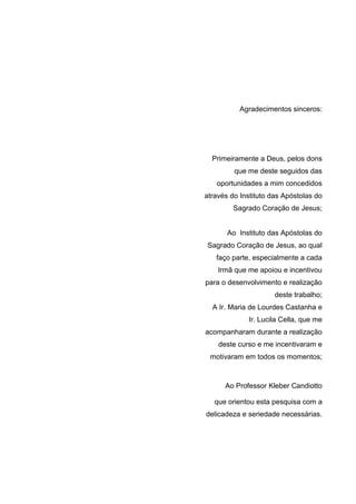 Agradecimentos sinceros:

Primeiramente a Deus, pelos dons
que me deste seguidos das
oportunidades a mim concedidos
através do Instituto das Apóstolas do
Sagrado Coração de Jesus;

Ao Instituto das Apóstolas do
Sagrado Coração de Jesus, ao qual
faço parte, especialmente a cada
Irmã que me apoiou e incentivou
para o desenvolvimento e realização
deste trabalho;
A Ir. Maria de Lourdes Castanha e
Ir. Lucila Cella, que me
acompanharam durante a realização
deste curso e me incentivaram e
motivaram em todos os momentos;

Ao Professor Kleber Candiotto
que orientou esta pesquisa com a
delicadeza e seriedade necessárias.

 