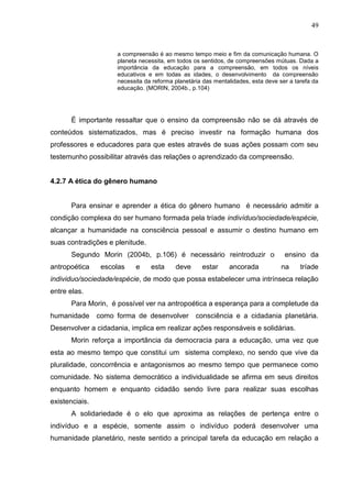 49

a compreensão é ao mesmo tempo meio e fim da comunicação humana. O
planeta necessita, em todos os sentidos, de compreensões mútuas. Dada a
importância da educação para a compreensão, em todos os níveis
educativos e em todas as idades, o desenvolvimento da compreensão
necessita da reforma planetária das mentalidades, esta deve ser a tarefa da
educação. (MORIN, 2004b., p.104)

É importante ressaltar que o ensino da compreensão não se dá através de
conteúdos sistematizados, mas é preciso investir na formação humana dos
professores e educadores para que estes através de suas ações possam com seu
testemunho possibilitar através das relações o aprendizado da compreensão.

4.2.7 A ética do gênero humano

Para ensinar e aprender a ética do gênero humano é necessário admitir a
condição complexa do ser humano formada pela tríade indivíduo/sociedade/espécie,
alcançar a humanidade na consciência pessoal e assumir o destino humano em
suas contradições e plenitude.
Segundo Morin (2004b, p.106) é necessário reintroduzir o
antropoética

escolas

e

esta

deve

estar

ancorada

ensino da
na

tríade

individuo/sociedade/espécie, de modo que possa estabelecer uma intrínseca relação
entre elas.
Para Morin, é possível ver na antropoética a esperança para a completude da
humanidade

como forma de desenvolver consciência e a cidadania planetária.

Desenvolver a cidadania, implica em realizar ações responsáveis e solidárias.
Morin reforça a importância da democracia para a educação, uma vez que
esta ao mesmo tempo que constitui um sistema complexo, no sendo que vive da
pluralidade, concorrência e antagonismos ao mesmo tempo que permanece como
comunidade. No sistema democrático a individualidade se afirma em seus direitos
enquanto homem e enquanto cidadão sendo livre para realizar suas escolhas
existenciais.
A solidariedade é o elo que aproxima as relações de pertença entre o
indivíduo e a espécie, somente assim o indivíduo poderá desenvolver uma
humanidade planetário, neste sentido a principal tarefa da educação em relação a

 