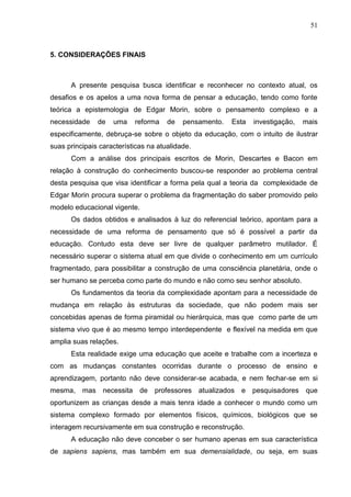 51

5. CONSIDERAÇÕES FINAIS

A presente pesquisa busca identificar e reconhecer no contexto atual, os
desafios e os apelos a uma nova forma de pensar a educação, tendo como fonte
teórica a epistemologia de Edgar Morin, sobre o pensamento complexo e a
necessidade

de

uma

reforma

de

pensamento.

Esta

investigação,

mais

especificamente, debruça-se sobre o objeto da educação, com o intuito de ilustrar
suas principais características na atualidade.
Com a análise dos principais escritos de Morin, Descartes e Bacon em
relação à construção do conhecimento buscou-se responder ao problema central
desta pesquisa que visa identificar a forma pela qual a teoria da complexidade de
Edgar Morin procura superar o problema da fragmentação do saber promovido pelo
modelo educacional vigente.
Os dados obtidos e analisados à luz do referencial teórico, apontam para a
necessidade de uma reforma de pensamento que só é possível a partir da
educação. Contudo esta deve ser livre de qualquer parâmetro mutilador. É
necessário superar o sistema atual em que divide o conhecimento em um currículo
fragmentado, para possibilitar a construção de uma consciência planetária, onde o
ser humano se perceba como parte do mundo e não como seu senhor absoluto.
Os fundamentos da teoria da complexidade apontam para a necessidade de
mudança em relação às estruturas da sociedade, que não podem mais ser
concebidas apenas de forma piramidal ou hierárquica, mas que como parte de um
sistema vivo que é ao mesmo tempo interdependente e flexível na medida em que
amplia suas relações.
Esta realidade exige uma educação que aceite e trabalhe com a incerteza e
com as mudanças constantes ocorridas durante o processo de ensino e
aprendizagem, portanto não deve considerar-se acabada, e nem fechar-se em si
mesma, mas necessita

de

professores atualizados e pesquisadores

que

oportunizem as crianças desde a mais tenra idade a conhecer o mundo como um
sistema complexo formado por elementos físicos, químicos, biológicos que se
interagem recursivamente em sua construção e reconstrução.
A educação não deve conceber o ser humano apenas em sua característica
de sapiens sapiens, mas também em sua demensialidade, ou seja, em suas

 