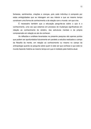 52

fantasias, sentimentos, criações e crenças, pois cada indivíduo é composto por
estas ambigüidades que se interagem em seu interior e que ao mesmo tempo
constroem uma forma de conhecimento e de relação com o mundo em que vive.
É necessário também que a educação pergunte-se sobre o que é o
conhecimento, uma vez que estamos em processo de mudanças significativas em
relação ao conhecimento do cérebro, das estruturas mentais e da própria
compreensão em relação ao ato de conhecer.
As reflexões e análises levantadas na presente pesquisa são apenas pontos
que podem ser aprofundados futuramente em paralelo a estudos realizados o campo
da filosofia da mente, em relação ao conhecimento ou mesmo no campo da
antropologia quando se pergunta sobre quem é este ser que conhece e que está no
mundo fazendo história ao mesmo tempo em que é moldado pela história atual.

 